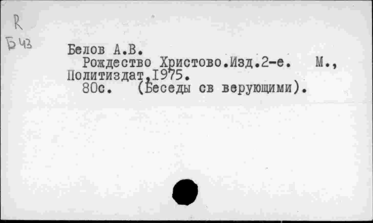 ﻿к
^>мг Белов А.В.
Рождество Христово.Изд.2-е. М. Политиздат,1975.
80с. (Беседы св верующими).